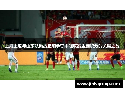 上海上港与山东队激战正酣争夺中超联赛重要积分的关键之战